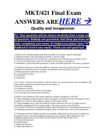 MKT/421 Final Exam
ANSWERS ARE HERE                                                                      
                     Quality and inexpensive:
P.S. Your questions will be chosen randomly from a large set
of questions. Nobody can guarantee that these questions will
cover completely your exam. If I helped you please leave “A”
feedback (I need it very much). Thank you and good luck...

1) Which of the following statements best describes the modern view of marketing?
A. Marketing begins with anticipating potential customer needs.
B. Marketing should take over production, accounting, and financial services within a firm.
C. The job of marketing is to get rid of whatever the company is producing.
D. Marketing is concerned with generating a single exchange between a firm and a customer.

2) Predicting what types of bicycles different customers will want and deciding which of these
customers the business will try to satisfy are activities a firm should do as part of
A. Making goods or performing services.
B. A command economy.
C. Production.
D. Marketing.

3) For Tesla, a new firm that makes an electric sports car, estimating how many competitors will
make electric vehicles and what kinds they will make, is:
A. A part of marketing.
B. A production activity.
C. One of the universal functions of innovation.
D. An example of the micro-macro dilemma.

4) Which of the following statements regarding marketing strategies is FALSE?
A. These strategies require decisions about the specific customers the firm will target and the
marketing mix the firm will develop to appeal to that target market.
B. These strategies must meet the needs of target customers, and a firm is likely to get a
competitive advantage if it just meets needs in the same way as some other firm.
C. It is useful to think of the marketing strategy planning process as a narrowing-down process.
D. Developing successful marketing strategies does not need to be a hit-or-miss proposition.

5) Professional Dental Supply has been successfully selling dental instruments to dentists for
the past 20 years, and has developed strong customer relations. When looking for new
marketing opportunities, Professional Dental Supply will most likely look first at
A. Product development.
B. Diversification.
C. Market penetration.
D. Market development.
 
