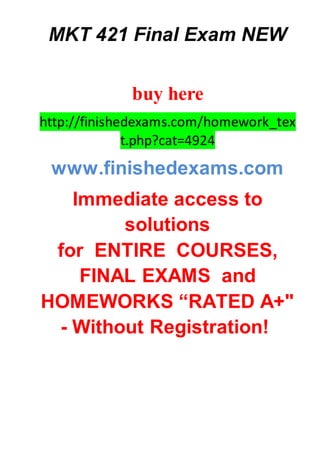 MKT 421 Final Exam NEW
buy here
http://finishedexams.com/homework_tex
t.php?cat=4924
www.finishedexams.com
Immediate access to
solutions
for ENTIRE COURSES,
FINAL EXAMS and
HOMEWORKS “RATED A+"
- Without Registration!
 