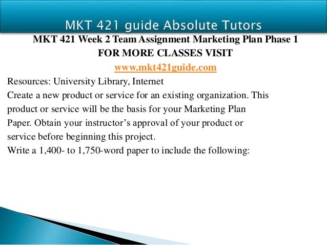 mkt 421 marketing plan phase iii mkt 421 week 4 learning team marketing plan phase iii use the product or service you selected for your marketing plan: phase i paper write a 1,400- to 1,750-word paper to include the following information: o describe the. mkt 421 marketing plan phase iii mkt 421 week 4 learning team marketing plan phase iii use the product or service you selected for your marketing plan: phase i paper write a 1,400- to 1,750-word paper to include the following information: o describe the.