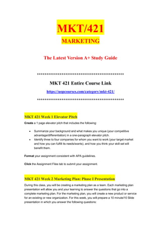 MKT/421
MARKETING
The Latest Version A+ Study Guide
**********************************************
MKT 421 Entire Course Link
https://uopcourses.com/category/mkt-421/
**********************************************
MKT 421 Week 1 Elevator Pitch
Create a 1 page elevator pitch that includes the following:
 Summarize your background and what makes you unique (your competitive
advantage/differentiation) in a one-paragraph elevator pitch.
 Identify three to four companies for whom you want to work (your target market
and how you can fulfill its needs/wants), and how you think your skill set will
benefit them.
Format your assignment consistent with APA guidelines.
Click the Assignment Files tab to submit your assignment.
MKT 421 Week 2 Marketing Plan: Phase I Presentation
During this class, you will be creating a marketing plan as a team. Each marketing plan
presentation will allow you and your learning to answer the questions that go into a
complete marketing plan. For the marketing plan, you will create a new product or service
for an existing or new organization. For this week, you will prepare a 10 minute/10 Slide
presentation in which you answer the following questions:
 
