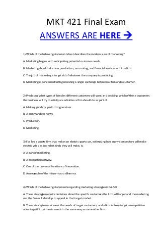 MKT 421 Final Exam
ANSWERS ARE HERE 
1) Which of the following statements best describes the modern view of marketing?
A. Marketing begins with anticipating potential customer needs.
B. Marketing should take over production, accounting, and financial services within a firm.
C. The job of marketing is to get rid of whatever the company is producing.
D. Marketing is concerned with generating a single exchange between a firm and a customer.
2) Predicting what types of bicycles different customers will want and deciding which of these customers
the business will try to satisfy are activities a firm should do as part of
A. Making goods or performing services.
B. A command economy.
C. Production.
D. Marketing.
3) For Tesla, a new firm that makes an electric sports car, estimating how many competitors will make
electric vehicles and what kinds they will make, is:
A. A part of marketing.
B. A production activity.
C. One of the universal functions of innovation.
D. An example of the micro-macro dilemma.
4) Which of the following statements regarding marketing strategies is FALSE?
A. These strategies require decisions about the specific customers the firm will target and the marketing
mix the firm will develop to appeal to that target market.
B. These strategies must meet the needs of target customers, and a firm is likely to get a competitive
advantage if it just meets needs in the same way as some other firm.
 