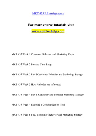 MKT 435 All Assignments
For more course tutorials visit
www.newtonhelp.com
MKT 435 Week 1 Consumer Behavior and Marketing Paper
MKT 435 Week 2 Porsche Case Study
MKT 435 Week 3 Part I Consumer Behavior and Marketing Strategy
MKT 435 Week 3 How Attitudes are Influenced
MKT 435 Week 4 Part II Consumer and Behavior Marketing Strategy
MKT 435 Week 4 Examine a Communication Tool
MKT 435 Week 5 Final Consumer Behavior and Marketing Strategy
 