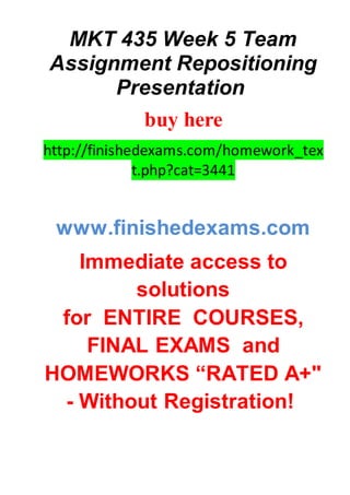 MKT 435 Week 5 Team
Assignment Repositioning
Presentation
buy here
http://finishedexams.com/homework_tex
t.php?cat=3441
www.finishedexams.com
Immediate access to
solutions
for ENTIRE COURSES,
FINAL EXAMS and
HOMEWORKS “RATED A+"
- Without Registration!
 