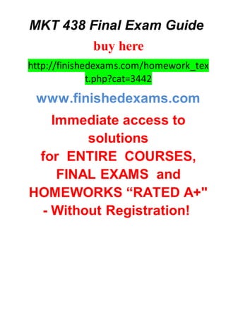 MKT 438 Final Exam Guide
buy here
http://finishedexams.com/homework_tex
t.php?cat=3442
www.finishedexams.com
Immediate access to
solutions
for ENTIRE COURSES,
FINAL EXAMS and
HOMEWORKS “RATED A+"
- Without Registration!
 
