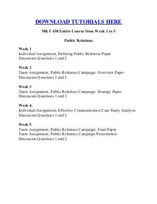 DOWNLOAD TUTORIALS HERE
MKT 438 Entire Course from Week 1 to 5
Public Relations
Week 1
Individual Assignment, Defining Public Relations Paper
Discussion Questions 1 and 2
Week 2
Team Assignment, Public Relations Campaign: Overview Paper
Discussion Questions 1 and 2
Week 3
Team Assignment, Public Relations Campaign: Strategy Paper
Discussion Questions 1 and 2
Week 4,
Individual Assignment, Effective Communication Case Study Analysis
Discussion Questions 1 and 2
Week 5
Team Assignment, Public Relations Campaign: Final Paper
Team Assignment, Public Relations Campaign Presentation
Discussion Questions 1 and 2
 