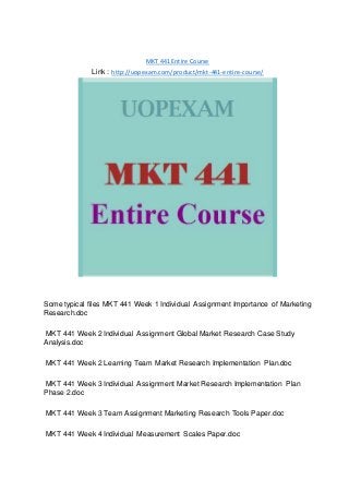 MKT 441 Entire Course
Link : http://uopexam.com/product/mkt-441-entire-course/
Some typical files MKT 441 Week 1 Individual Assignment Importance of Marketing
Research.doc
MKT 441 Week 2 Individual Assignment Global Market Research Case Study
Analysis.doc
MKT 441 Week 2 Learning Team Market Research Implementation Plan.doc
MKT 441 Week 3 Individual Assignment Market Research Implementation Plan
Phase 2.doc
MKT 441 Week 3 Team Assignment Marketing Research Tools Paper.doc
MKT 441 Week 4 Individual Measurement Scales Paper.doc
 