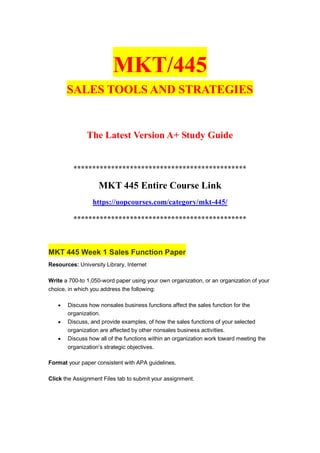 MKT/445
SALES TOOLS AND STRATEGIES
The Latest Version A+ Study Guide
**********************************************
MKT 445 Entire Course Link
https://uopcourses.com/category/mkt-445/
**********************************************
MKT 445 Week 1 Sales Function Paper
Resources: University Library, Internet
Write a 700-to 1,050-word paper using your own organization, or an organization of your
choice, in which you address the following:
 Discuss how nonsales business functions affect the sales function for the
organization.
 Discuss, and provide examples, of how the sales functions of your selected
organization are affected by other nonsales business activities.
 Discuss how all of the functions within an organization work toward meeting the
organization’s strategic objectives.
Format your paper consistent with APA guidelines.
Click the Assignment Files tab to submit your assignment.
 