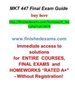 MKT 447 Final Exam Guide
buy here
http://finishedexams.com/homework_tex
t.php?cat=3474
www.finishedexams.com
Immediate access to
solutions
for ENTIRE COURSES,
FINAL EXAMS and
HOMEWORKS “RATED A+"
- Without Registration!
 