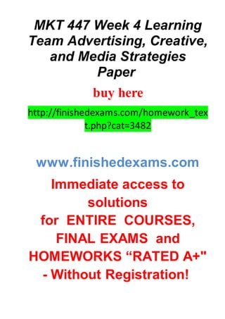 MKT 447 Week 4 Learning
Team Advertising, Creative,
and Media Strategies
Paper
buy here
http://finishedexams.com/homework_tex
t.php?cat=3482
www.finishedexams.com
Immediate access to
solutions
for ENTIRE COURSES,
FINAL EXAMS and
HOMEWORKS “RATED A+"
- Without Registration!
 