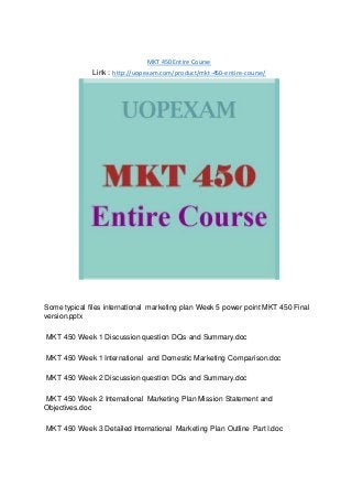 MKT 450 Entire Course
Link : http://uopexam.com/product/mkt-450-entire-course/
Some typical files international marketing plan Week 5 power point MKT 450 Final
version.pptx
MKT 450 Week 1 Discussion question DQs and Summary.doc
MKT 450 Week 1 International and Domestic Marketing Comparison.doc
MKT 450 Week 2 Discussion question DQs and Summary.doc
MKT 450 Week 2 International Marketing Plan Mission Statement and
Objectives.doc
MKT 450 Week 3 Detailed International Marketing Plan Outline Part I.doc
 
