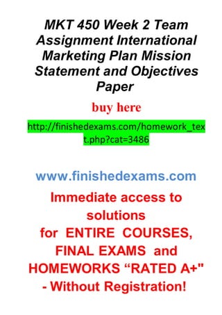 MKT 450 Week 2 Team
Assignment International
Marketing Plan Mission
Statement and Objectives
Paper
buy here
http://finishedexams.com/homework_tex
t.php?cat=3486
www.finishedexams.com
Immediate access to
solutions
for ENTIRE COURSES,
FINAL EXAMS and
HOMEWORKS “RATED A+"
- Without Registration!
 