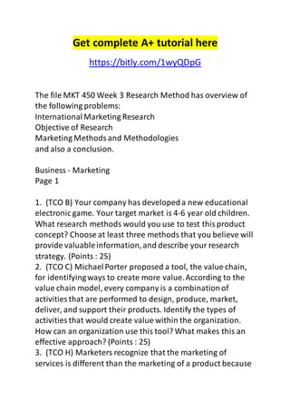 Get complete A+ tutorial here 
https://bitly.com/1wyQDpG 
The file MKT 450 Week 3 Research Method has overview of 
the following problems: 
International Marketing Research 
Objective of Research 
Marketing Methods and Methodologies 
and also a conclusion. 
Business - Marketing 
Page 1 
1. (TCO B) Your company has developed a new educational 
electronic game. Your target market is 4-6 year old children. 
What research methods would you use to test this product 
concept? Choose at least three methods that you believe will 
provide valuable information, and describe your research 
strategy. (Points : 25) 
2. (TCO C) Michael Porter proposed a tool, the value chain, 
for identifying ways to create more value. According to the 
value chain model, every company is a combination of 
activities that are performed to design, produce, market, 
deliver, and support their products. Identify the types of 
activities that would create value within the organization. 
How can an organization use this tool? What makes this an 
effective approach? (Points : 25) 
3. (TCO H) Marketers recognize that the marketing of 
services is different than the marketing of a product because 
 