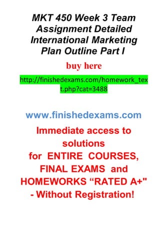 MKT 450 Week 3 Team
Assignment Detailed
International Marketing
Plan Outline Part I
buy here
http://finishedexams.com/homework_tex
t.php?cat=3488
www.finishedexams.com
Immediate access to
solutions
for ENTIRE COURSES,
FINAL EXAMS and
HOMEWORKS “RATED A+"
- Without Registration!
 