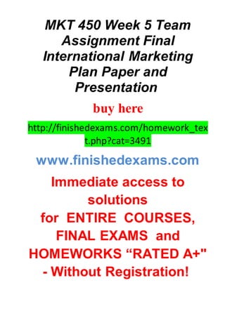 MKT 450 Week 5 Team
Assignment Final
International Marketing
Plan Paper and
Presentation
buy here
http://finishedexams.com/homework_tex
t.php?cat=3491
www.finishedexams.com
Immediate access to
solutions
for ENTIRE COURSES,
FINAL EXAMS and
HOMEWORKS “RATED A+"
- Without Registration!
 