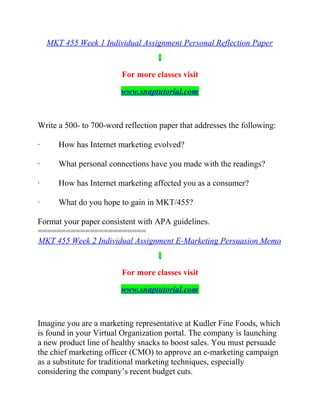 MKT 455 Week 1 Individual Assignment Personal Reflection Paper
For more classes visit
www.snaptutorial.com
Write a 500- to 700-word reflection paper that addresses the following:
· How has Internet marketing evolved?
· What personal connections have you made with the readings?
· How has Internet marketing affected you as a consumer?
· What do you hope to gain in MKT/455?
Format your paper consistent with APA guidelines.
=======================
MKT 455 Week 2 Individual Assignment E-Marketing Persuasion Memo
For more classes visit
www.snaptutorial.com
Imagine you are a marketing representative at Kudler Fine Foods, which
is found in your Virtual Organization portal. The company is launching
a new product line of healthy snacks to boost sales. You must persuade
the chief marketing officer (CMO) to approve an e-marketing campaign
as a substitute for traditional marketing techniques, especially
considering the company’s recent budget cuts.
 