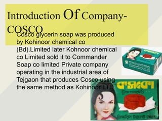 Introduction Of Company-
COSCOCosco glycerin soap was produced
by Kohinoor chemical co
(Bd).Limited later Kohnoor chemical
co Limited sold it to Commander
Soap co limited Private company
operating in the industrial area of
Tejgaon that produces Cosco using
the same method as Kohinoor LTD
 