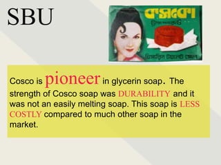 SBU
Cosco is pioneerin glycerin soap. The
strength of Cosco soap was DURABILITY and it
was not an easily melting soap. This soap is LESS
COSTLY compared to much other soap in the
market.
 
