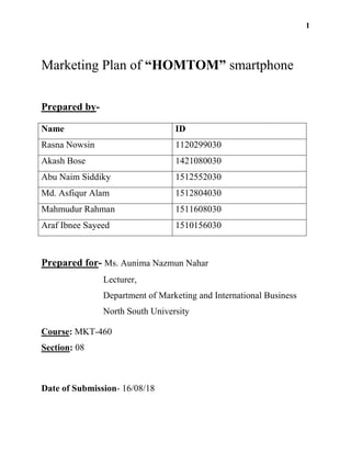 1
Marketing Plan of “HOMTOM” smartphone
Prepared by-
Name ID
Rasna Nowsin 1120299030
Akash Bose 1421080030
Abu Naim Siddiky 1512552030
Md. Asfiqur Alam 1512804030
Mahmudur Rahman 1511608030
Araf Ibnee Sayeed 1510156030
Prepared for- Ms. Aunima Nazmun Nahar
Lecturer,
Department of Marketing and International Business
North South University
Course: MKT-460
Section: 08
Date of Submission- 16/08/18
 