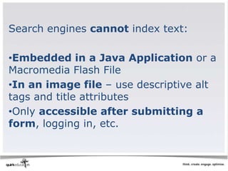 Search engines cannot index text:

•Embedded in a Java Application or a
Macromedia Flash File
•In an image file – use descriptive alt
tags and title attributes
•Only accessible after submitting a
form, logging in, etc.
 