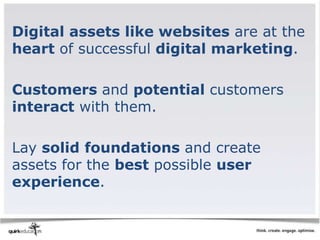 Digital assets like websites are at the
heart of successful digital marketing.

Customers and potential customers
interact with them.

Lay solid foundations and create
assets for the best possible user
experience.
 
