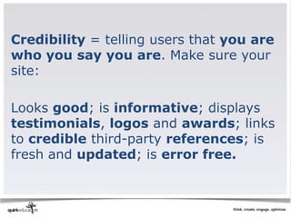 Credibility = telling users that you are
who you say you are. Make sure your
site:

Looks good; is informative; displays
testimonials, logos and awards; links
to credible third-party references; is
fresh and updated; is error free.
 