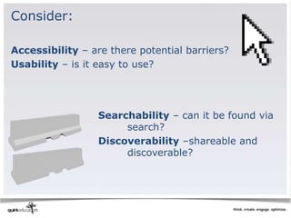 Consider:

Accessibility – are there potential barriers?
Usability – is it easy to use?




                  Searchability – can it be found via
                       search?
                  Discoverability –shareable and
                       discoverable?
 