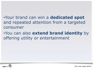 •Your brand can win a dedicated spot
and repeated attention from a targeted
consumer
•You can also extend brand identity by
offering utility or entertainment
 