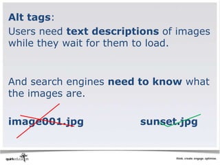 Alt tags:
Users need text descriptions of images
while they wait for them to load.


And search engines need to know what
the images are.

image001.jpg            sunset.jpg
 