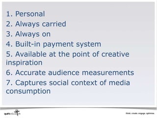 1. Personal
2. Always carried
3. Always on
4. Built-in payment system
5. Available at the point of creative
inspiration
6. Accurate audience measurements
7. Captures social context of media
consumption
 