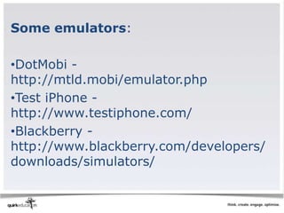 Some emulators:

•DotMobi -
http://mtld.mobi/emulator.php
•Test iPhone -
http://www.testiphone.com/
•Blackberry -
http://www.blackberry.com/developers/
downloads/simulators/
 