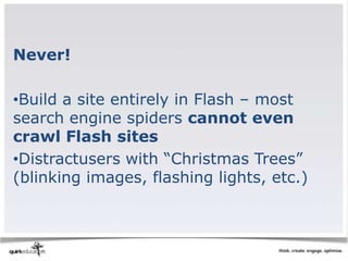 Never!

•Build a site entirely in Flash – most
search engine spiders cannot even
crawl Flash sites
•Distractusers with “Christmas Trees”
(blinking images, flashing lights, etc.)
 