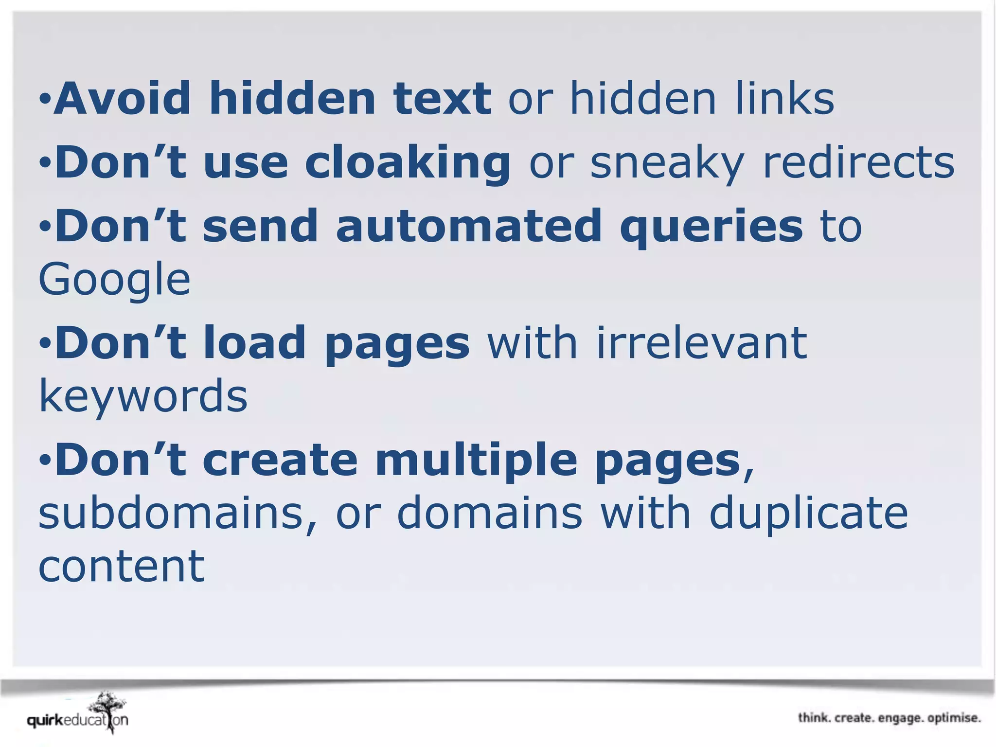 •Avoid hidden text or hidden links
•Don’t use cloaking or sneaky redirects
•Don’t send automated queries to
Google
•Don’t load pages with irrelevant
keywords
•Don’t create multiple pages,
subdomains, or domains with duplicate
content
 