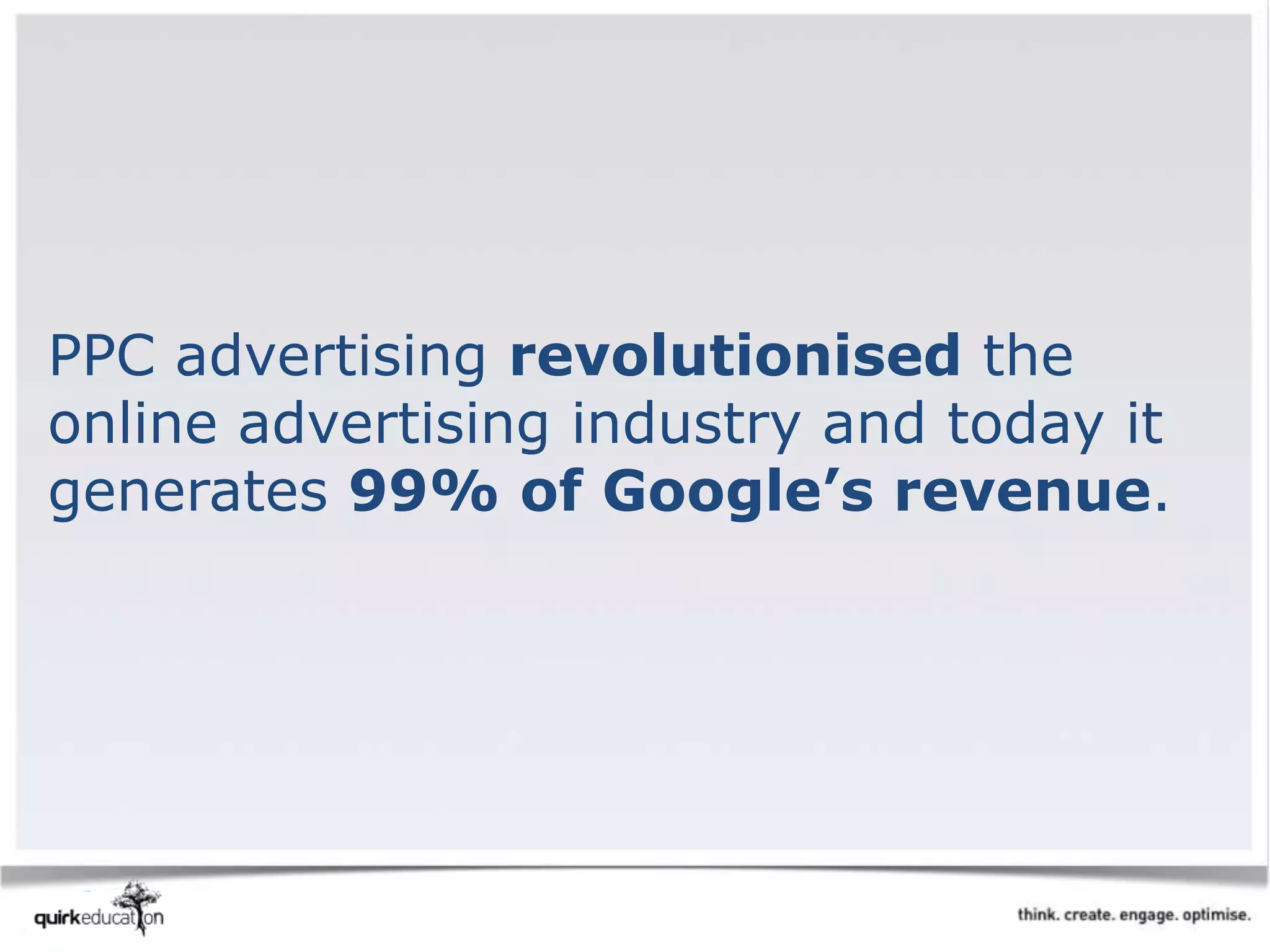 PPC advertising revolutionised the
online advertising industry and today it
generates 99% of Google’s revenue.
 
