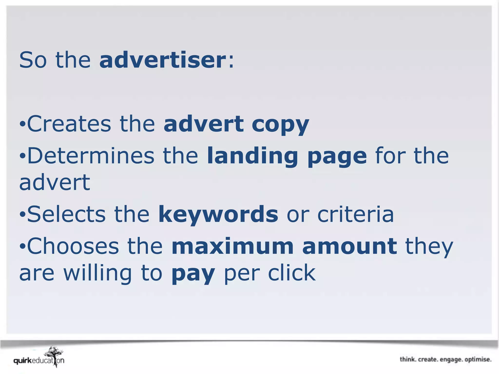So the advertiser:
•Creates the advert copy
•Determines the landing page for the
advert
•Selects the keywords or criteria
•Chooses the maximum amount they
are willing to pay per click
 