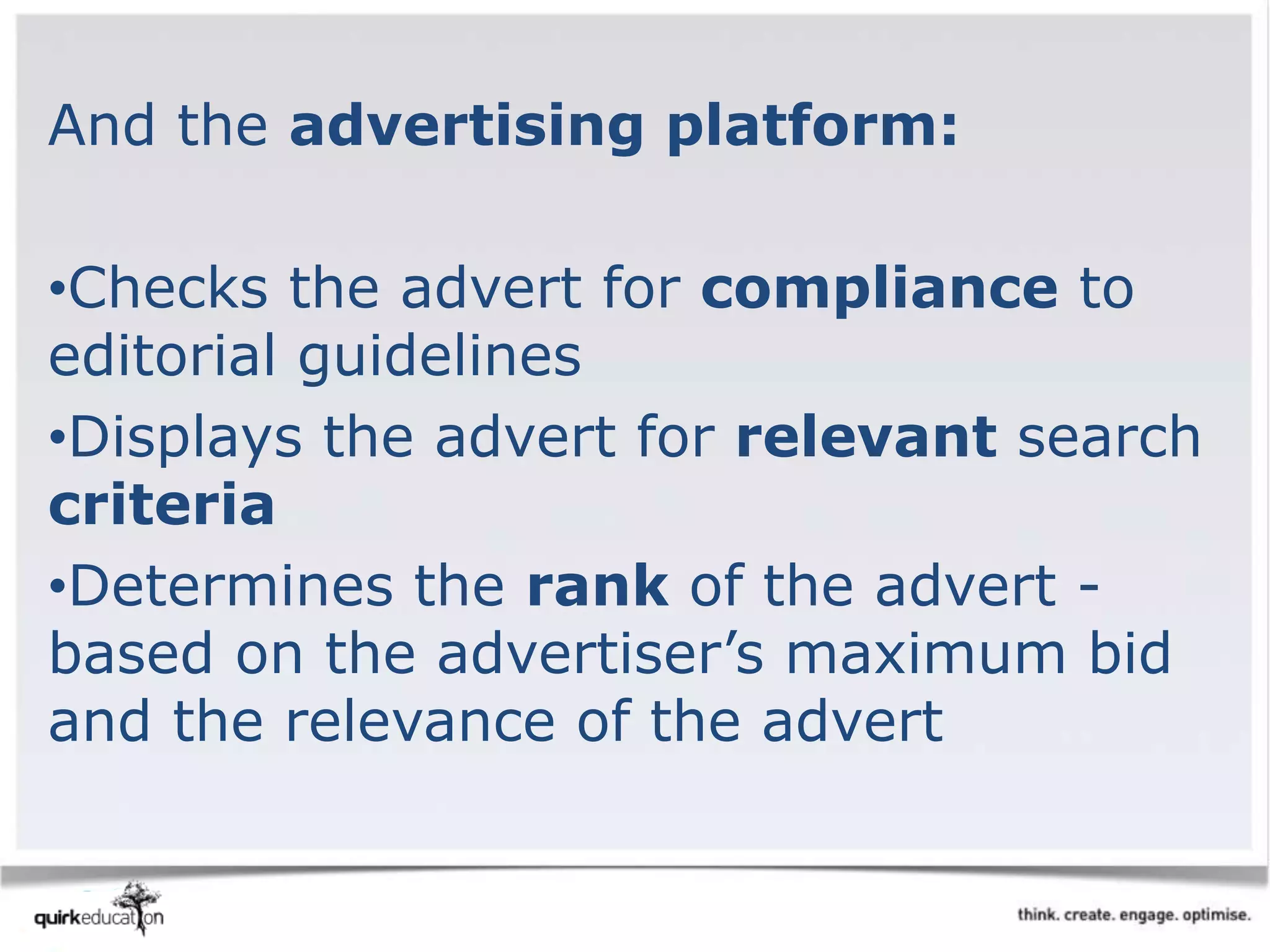And the advertising platform:
•Checks the advert for compliance to
editorial guidelines
•Displays the advert for relevant search
criteria
•Determines the rank of the advert -
based on the advertiser’s maximum bid
and the relevance of the advert
 