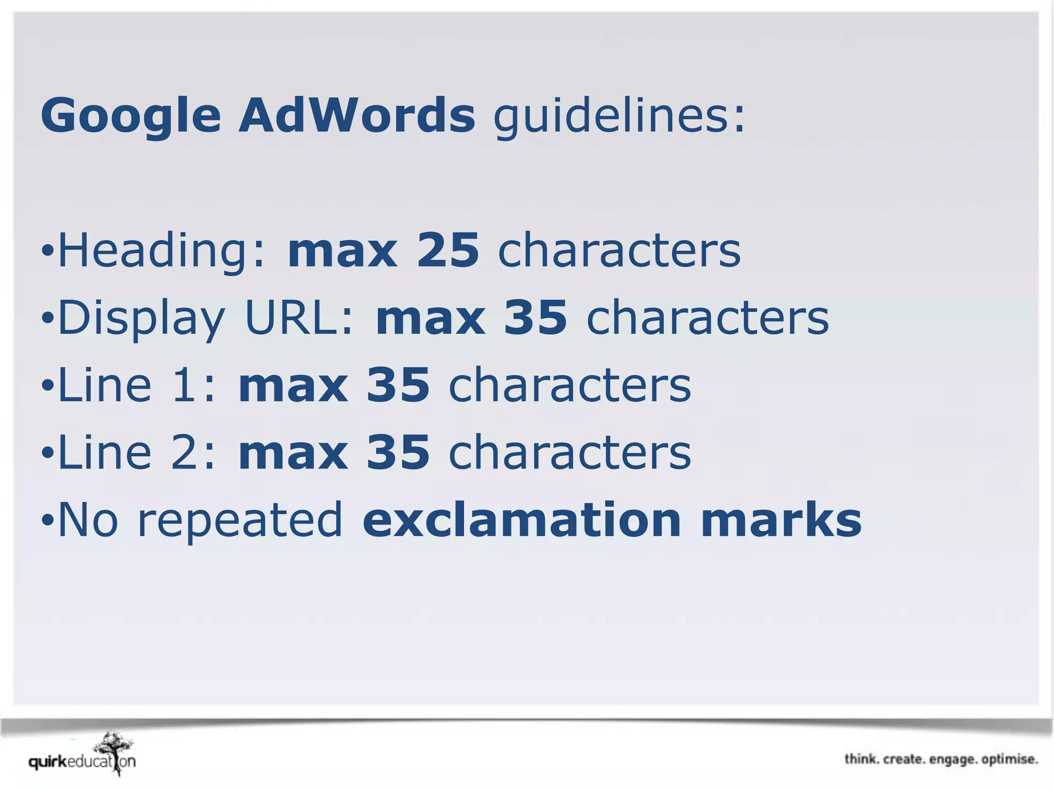 Google AdWords guidelines:
•Heading: max 25 characters
•Display URL: max 35 characters
•Line 1: max 35 characters
•Line 2: max 35 characters
•No repeated exclamation marks
 