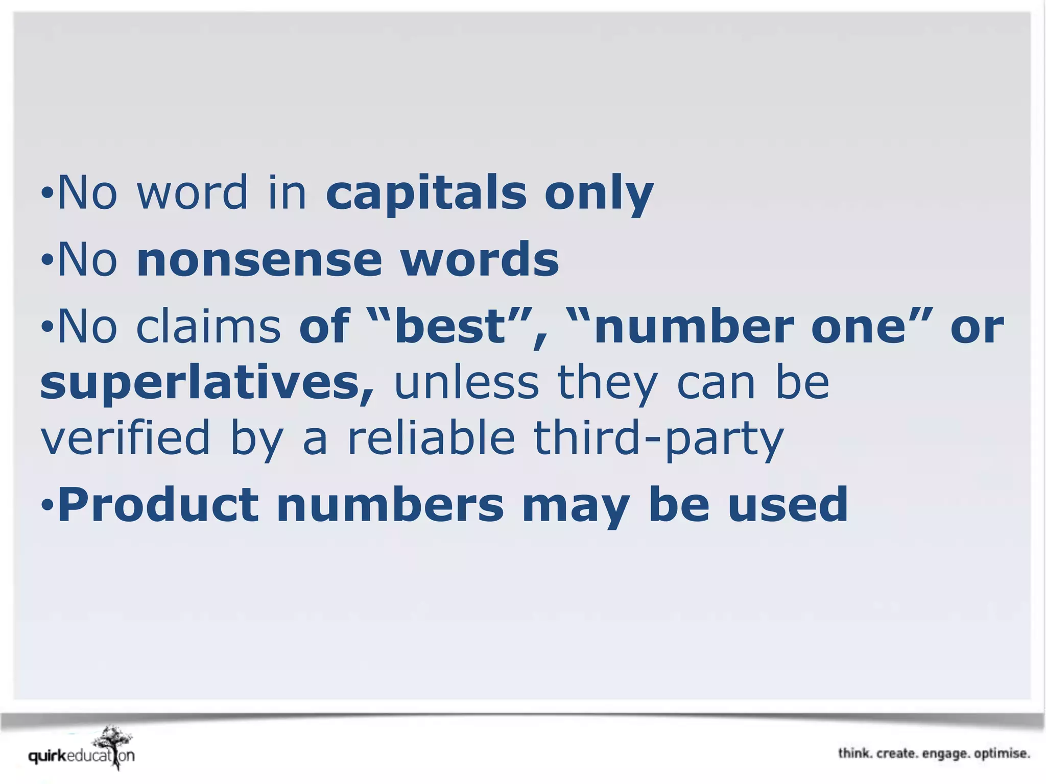 •No word in capitals only
•No nonsense words
•No claims of “best”, “number one” or
superlatives, unless they can be
verified by a reliable third-party
•Product numbers may be used
 