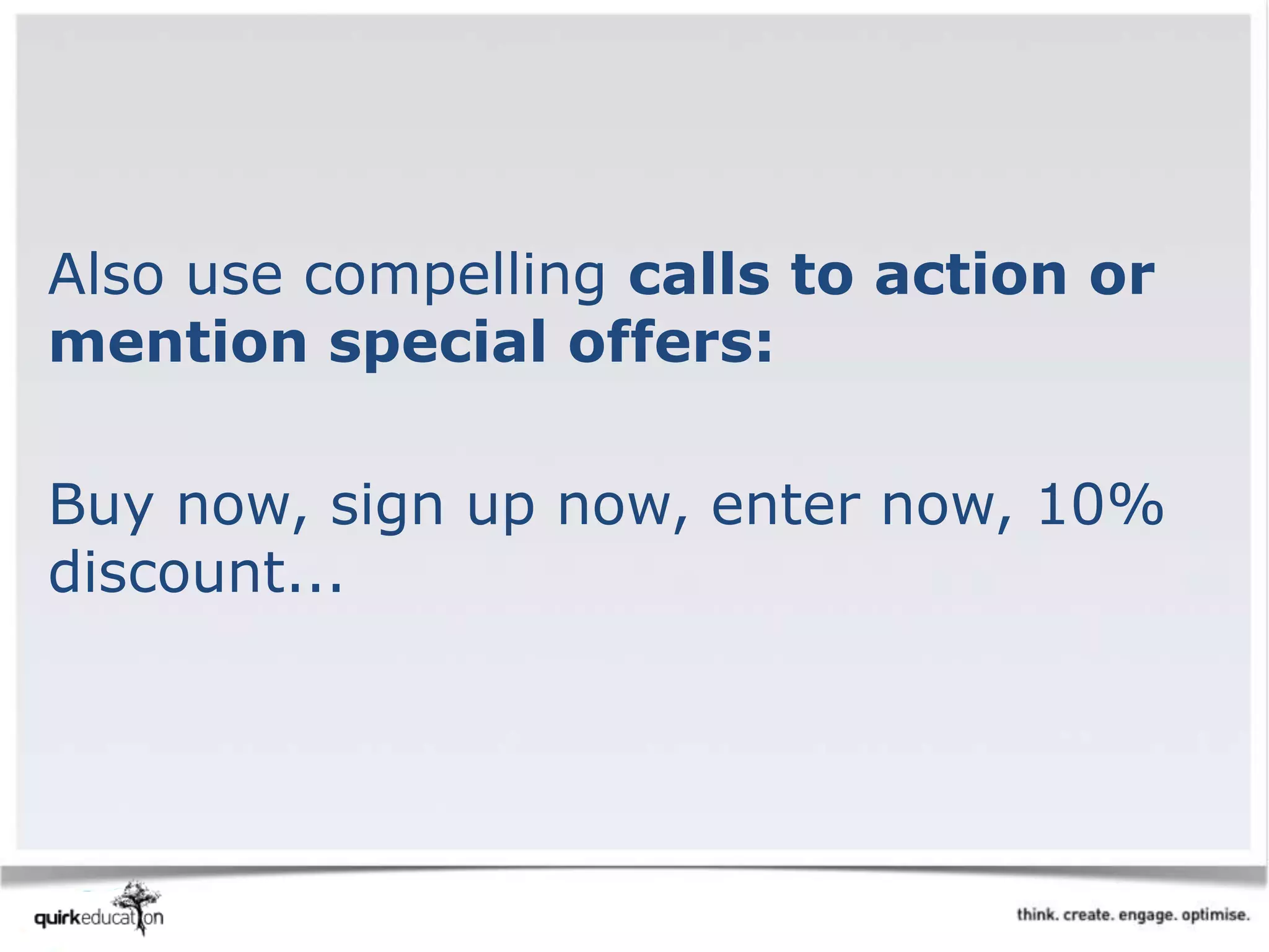 Also use compelling calls to action or
mention special offers:
Buy now, sign up now, enter now, 10%
discount...
 