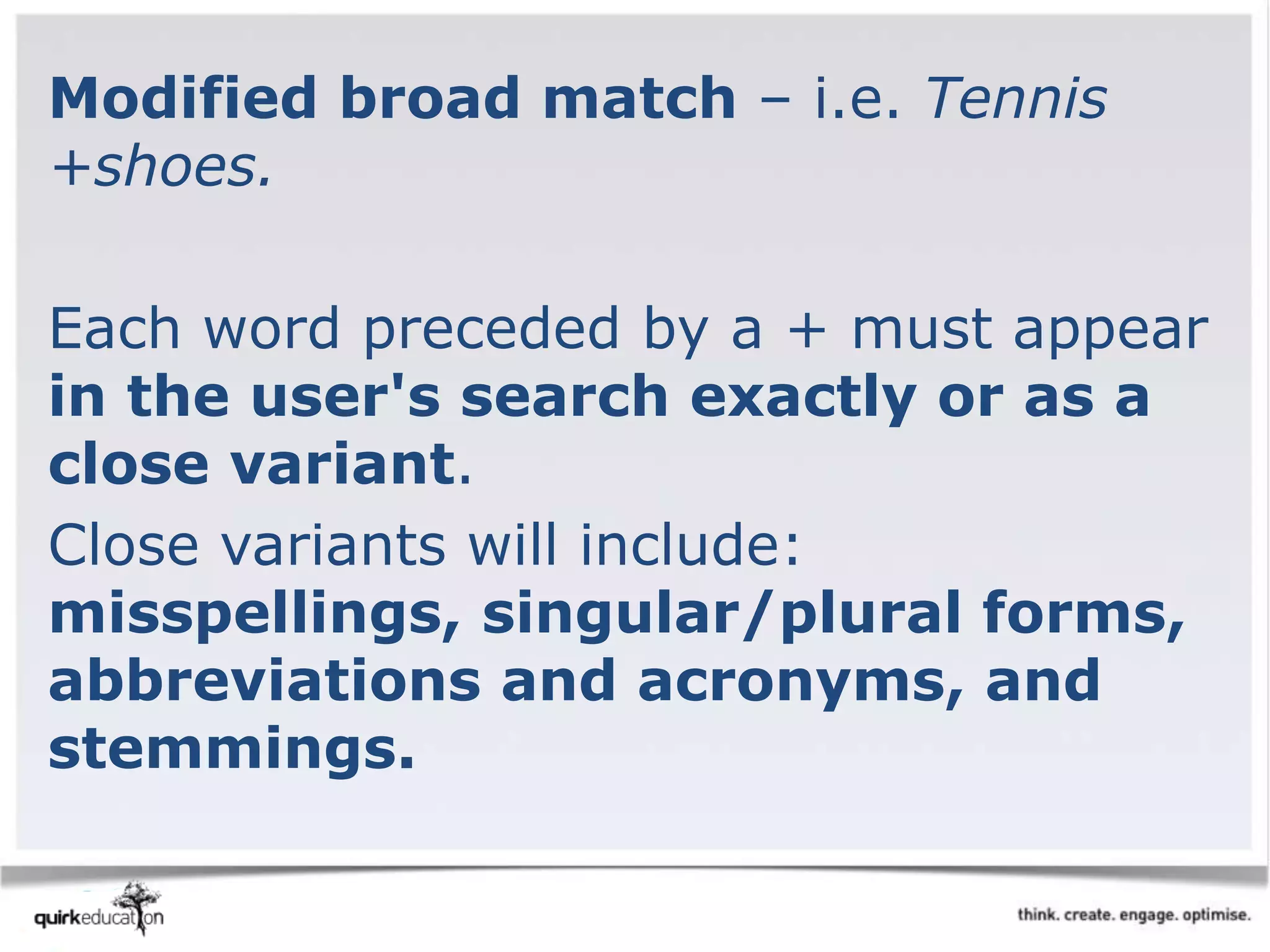 Modified broad match – i.e. Tennis
+shoes.
Each word preceded by a + must appear
in the user's search exactly or as a
close variant.
Close variants will include:
misspellings, singular/plural forms,
abbreviations and acronyms, and
stemmings.
 