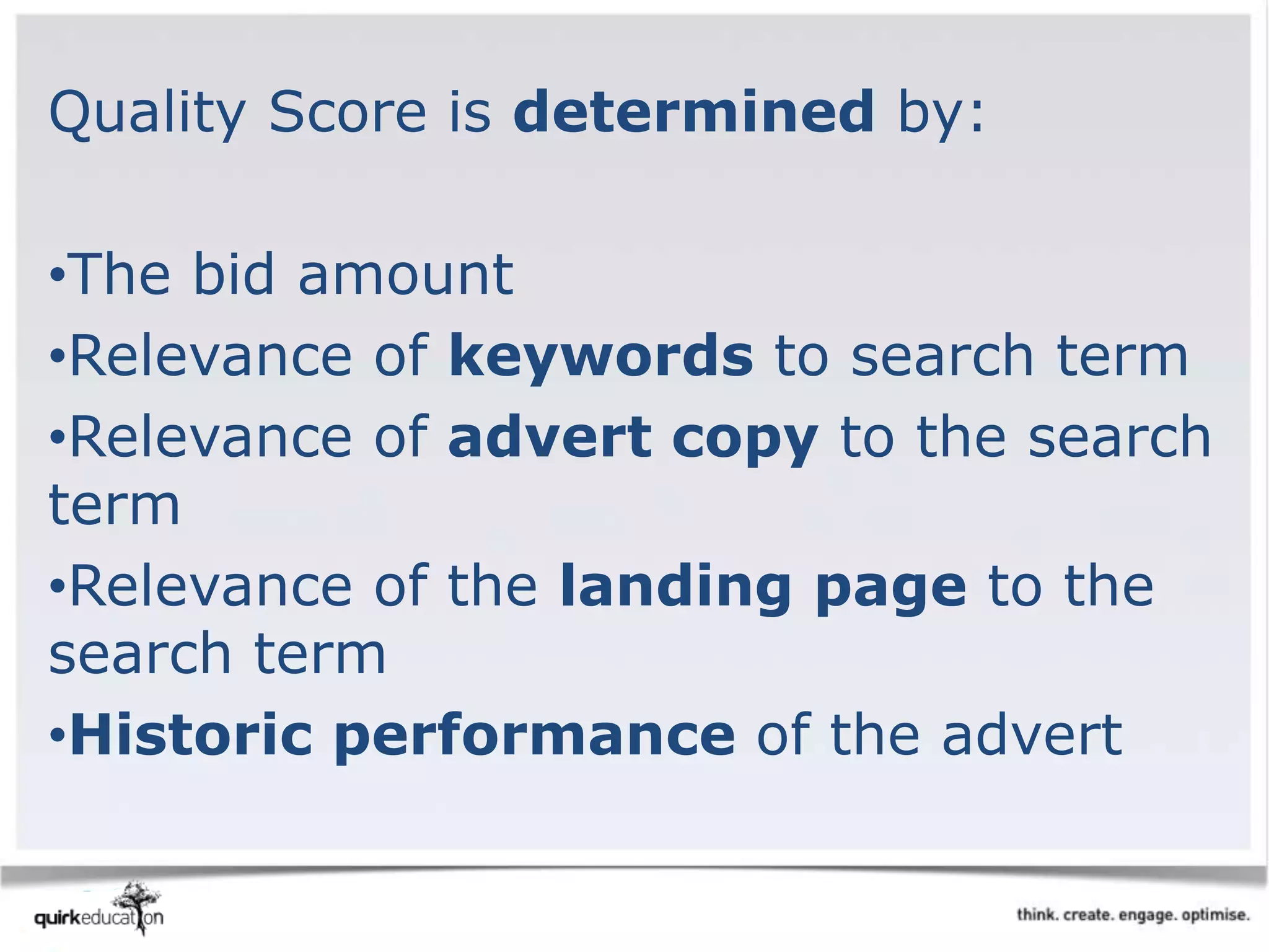 Quality Score is determined by:
•The bid amount
•Relevance of keywords to search term
•Relevance of advert copy to the search
term
•Relevance of the landing page to the
search term
•Historic performance of the advert
 