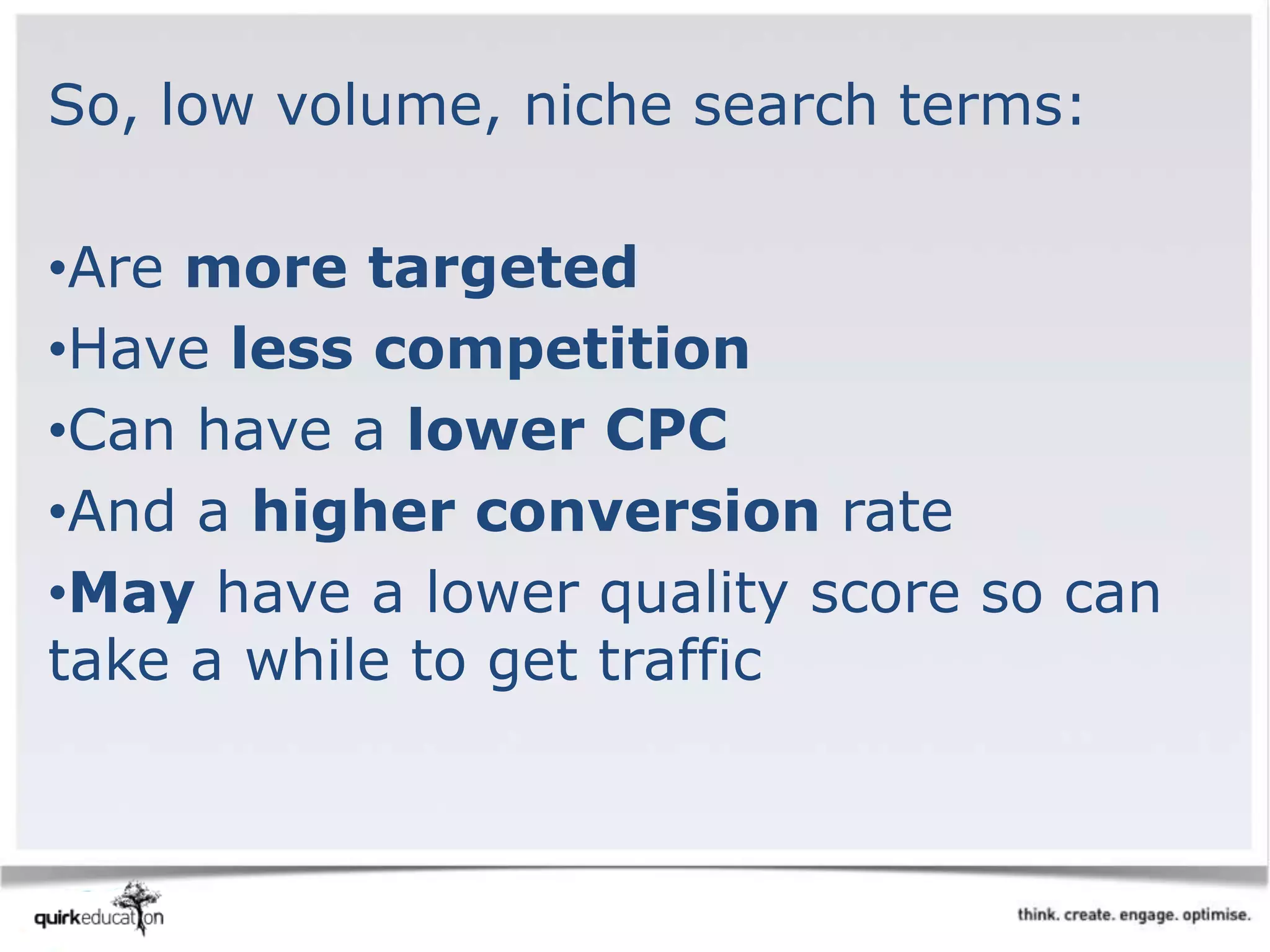 So, low volume, niche search terms:
•Are more targeted
•Have less competition
•Can have a lower CPC
•And a higher conversion rate
•May have a lower quality score so can
take a while to get traffic
 