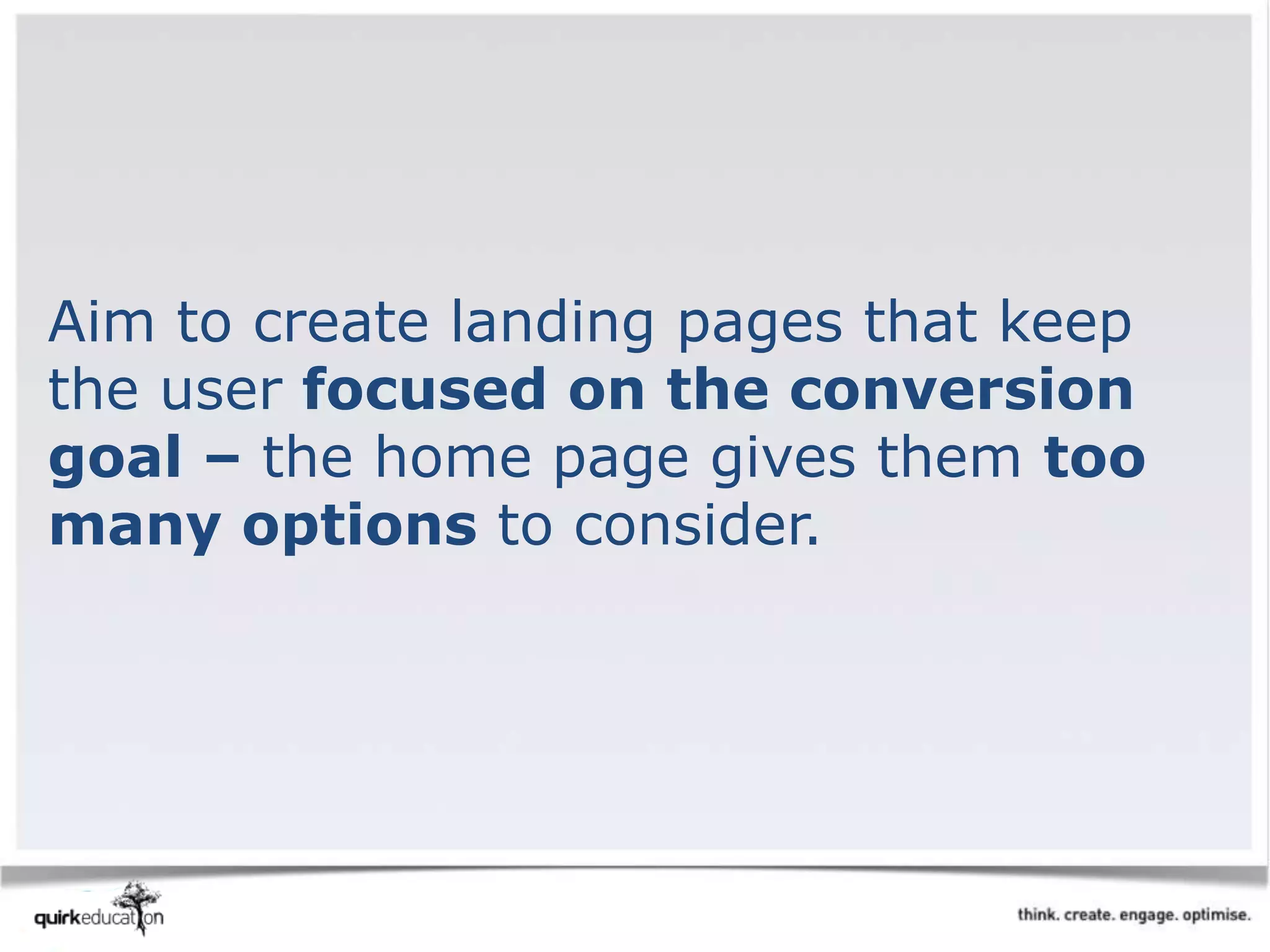 Aim to create landing pages that keep
the user focused on the conversion
goal – the home page gives them too
many options to consider.
 