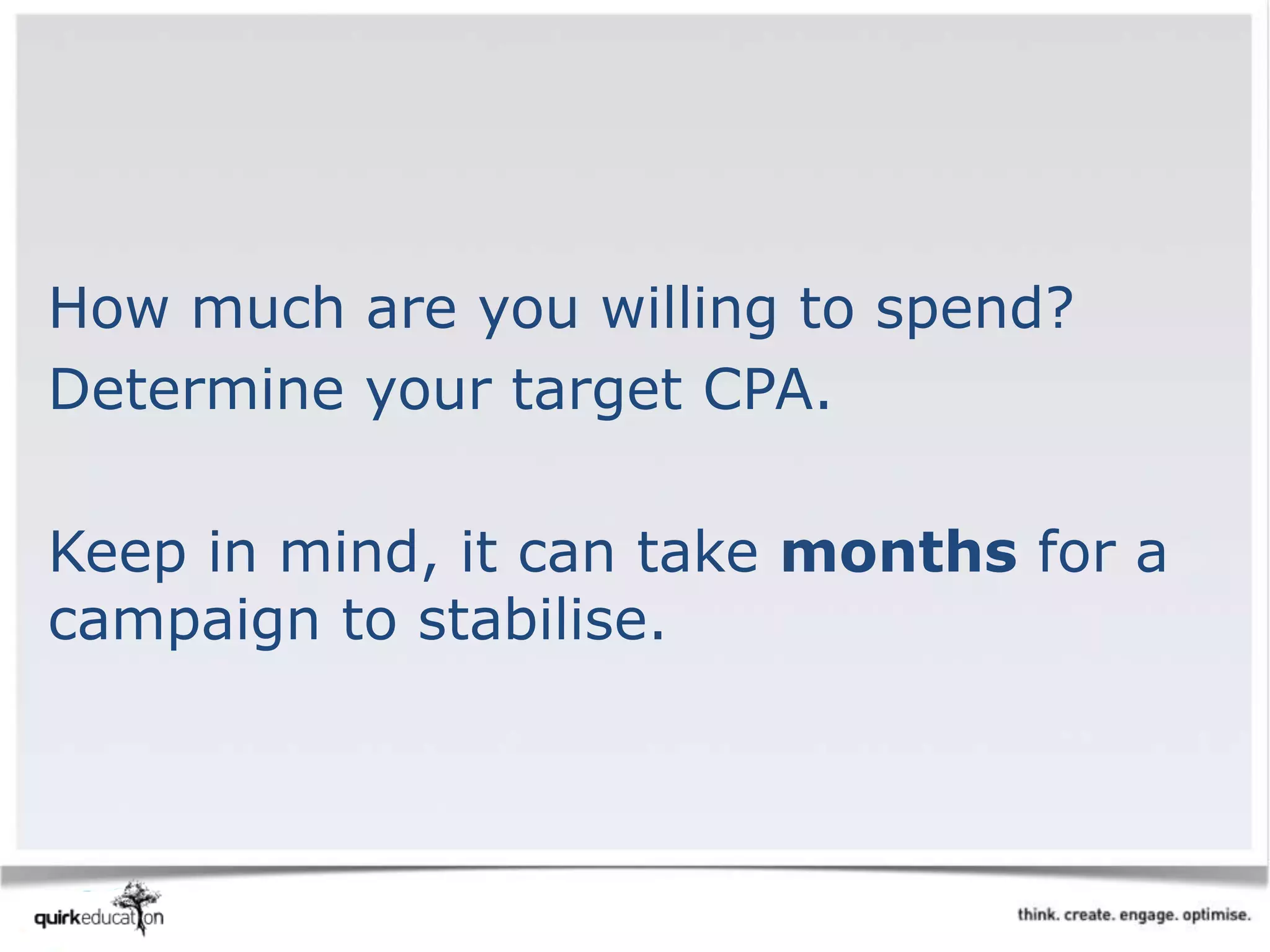 How much are you willing to spend?
Determine your target CPA.
Keep in mind, it can take months for a
campaign to stabilise.
 