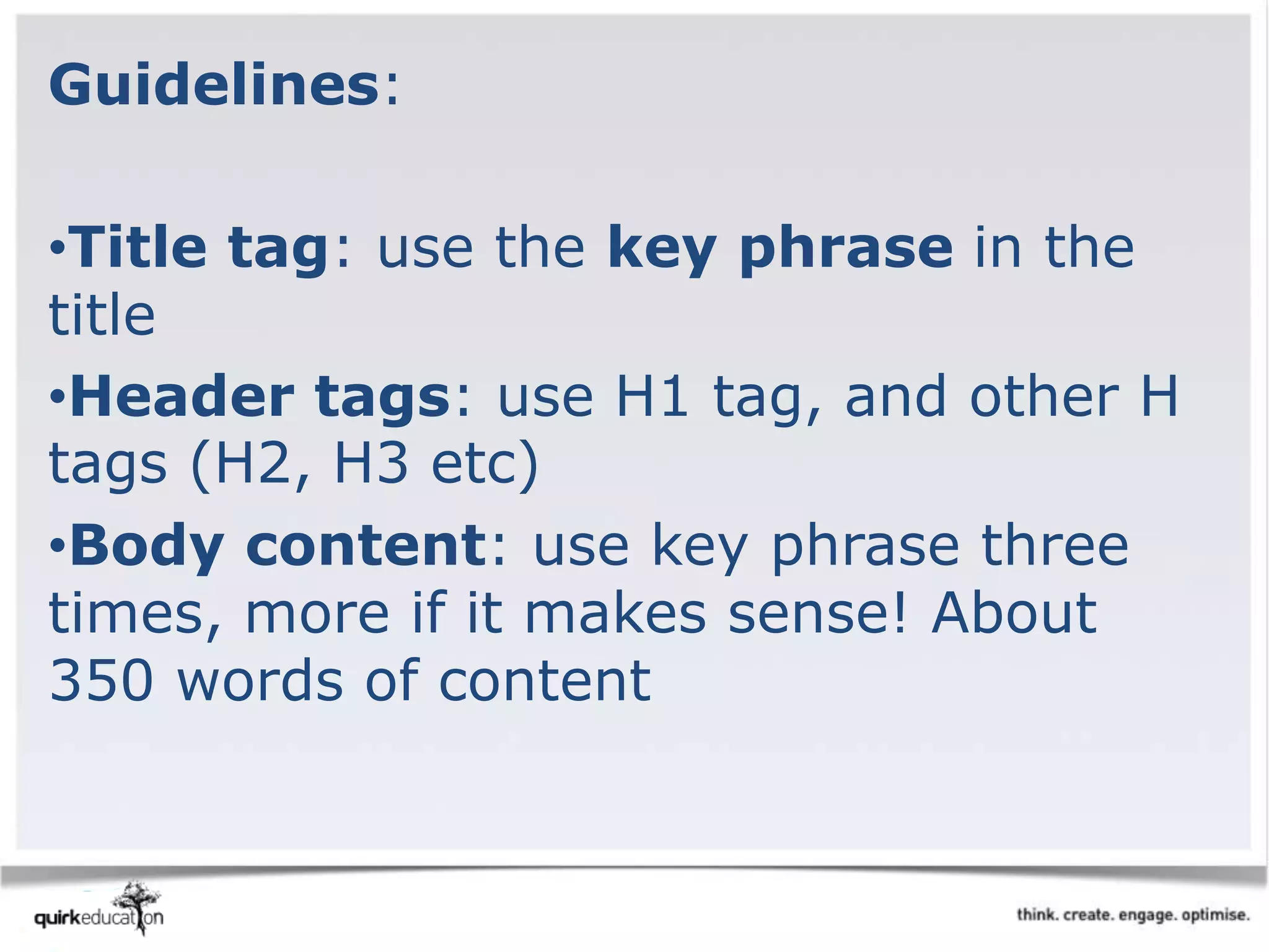 Guidelines:
•Title tag: use the key phrase in the
title
•Header tags: use H1 tag, and other H
tags (H2, H3 etc)
•Body content: use key phrase three
times, more if it makes sense! About
350 words of content
 