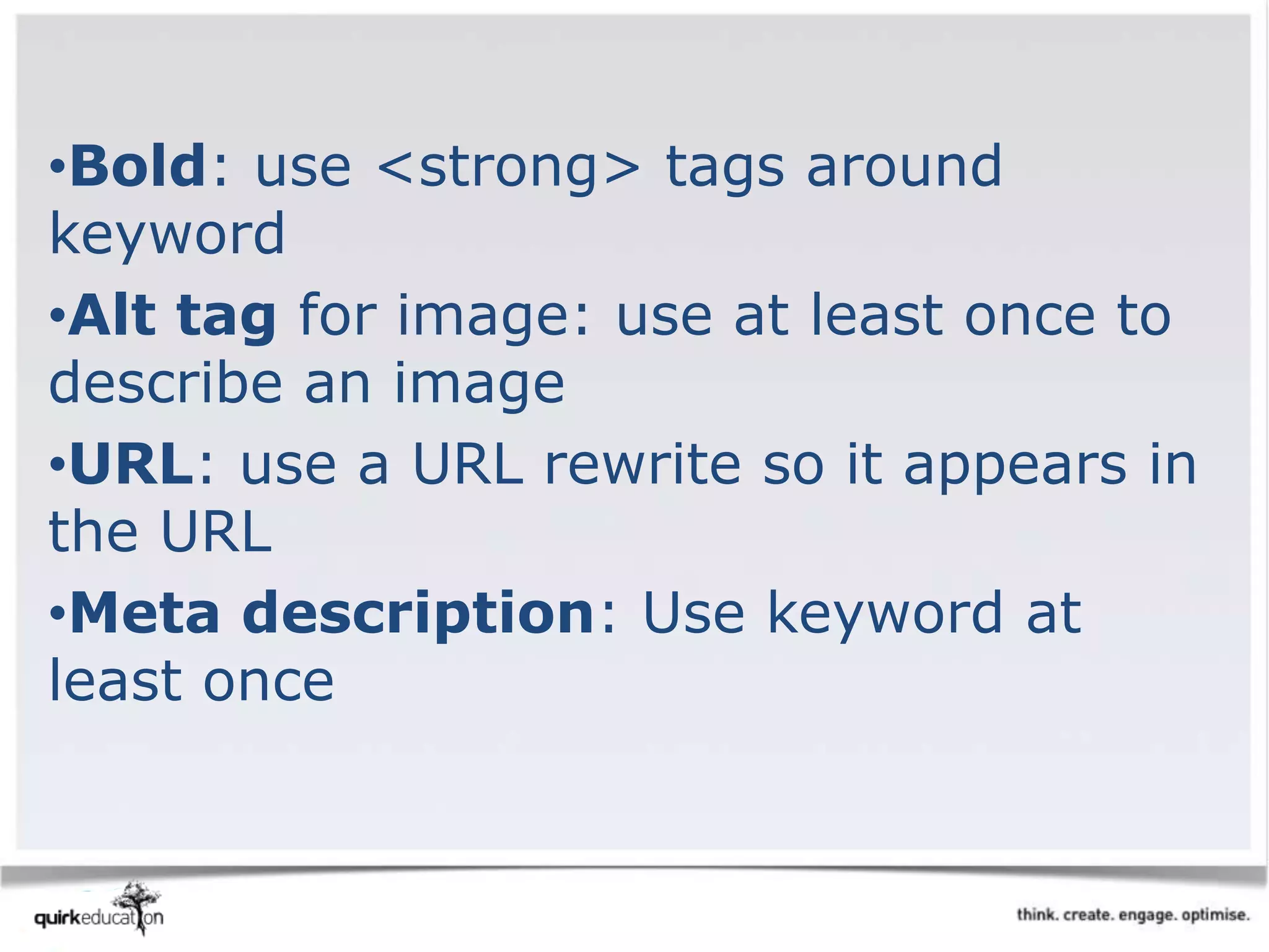 •Bold: use <strong> tags around
keyword
•Alt tag for image: use at least once to
describe an image
•URL: use a URL rewrite so it appears in
the URL
•Meta description: Use keyword at
least once
 