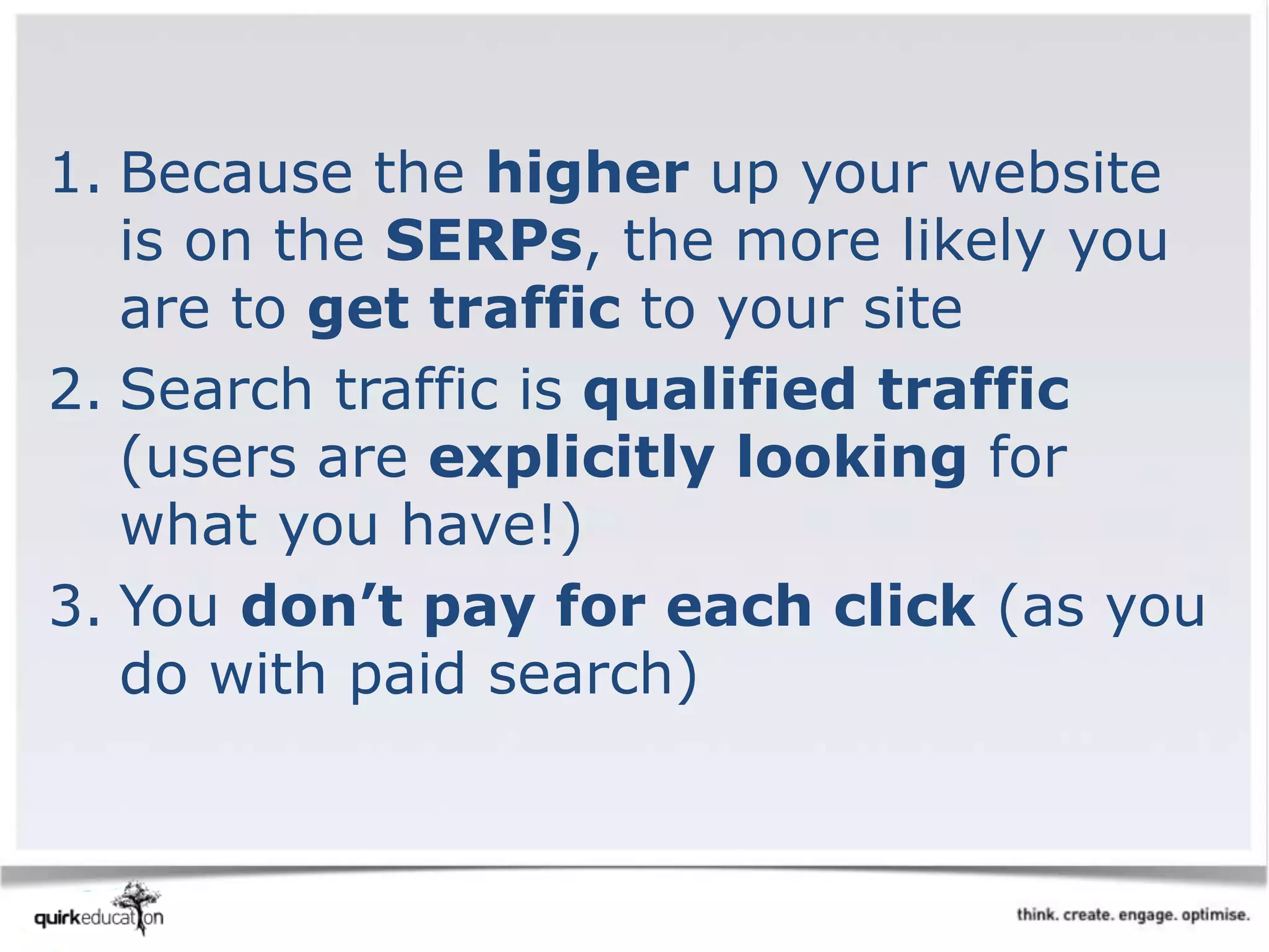 1. Because the higher up your website
is on the SERPs, the more likely you
are to get traffic to your site
2. Search traffic is qualified traffic
(users are explicitly looking for
what you have!)
3. You don’t pay for each click (as you
do with paid search)
 