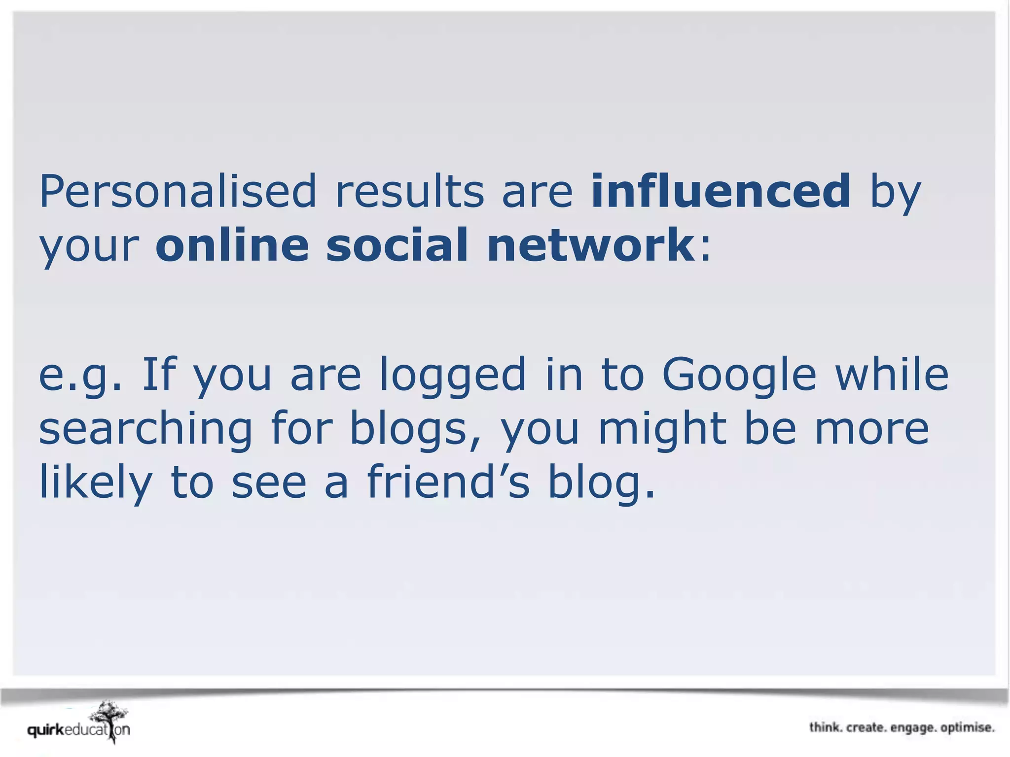 Personalised results are influenced by
your online social network:
e.g. If you are logged in to Google while
searching for blogs, you might be more
likely to see a friend’s blog.
 