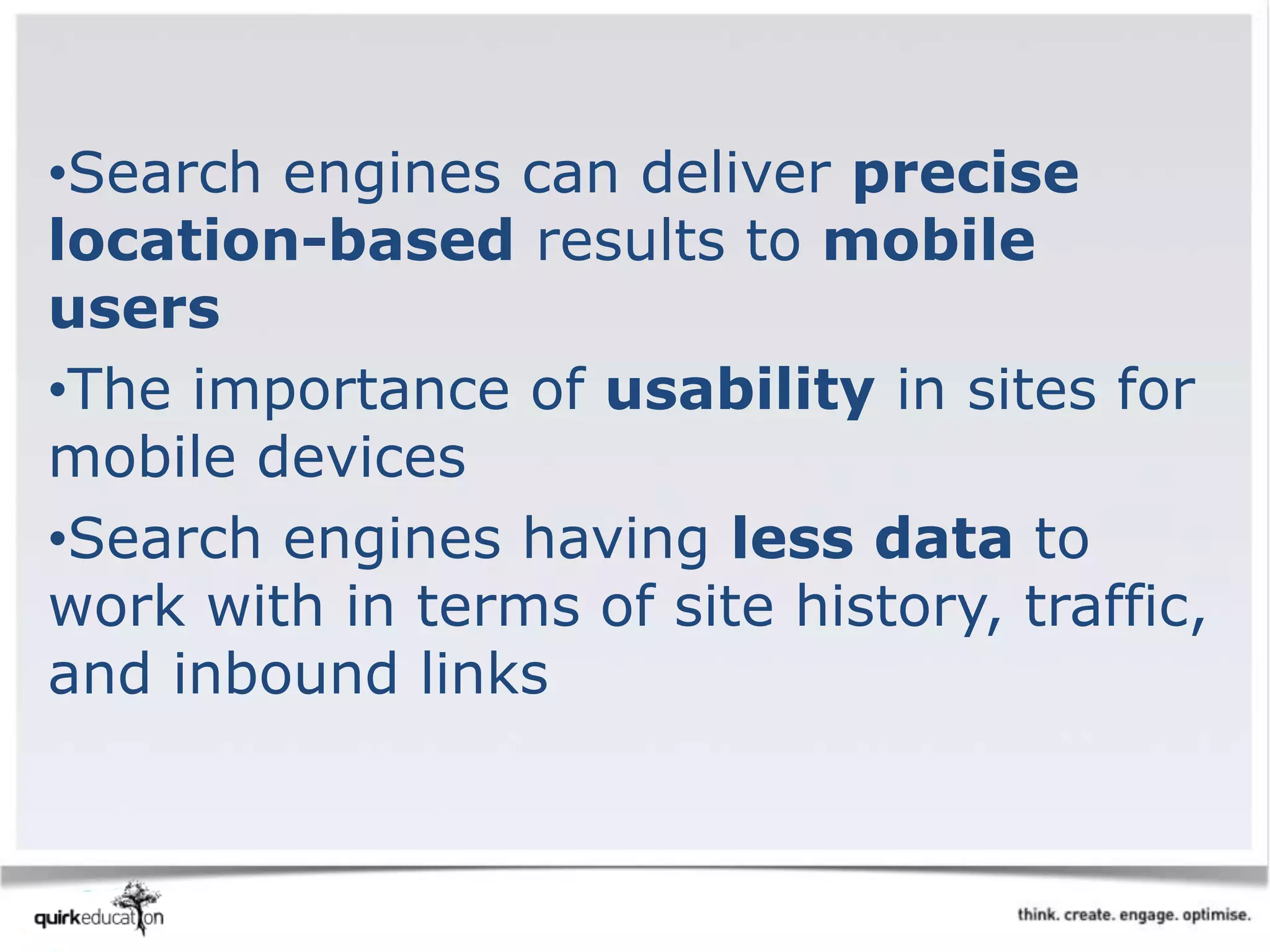 •Search engines can deliver precise
location-based results to mobile
users
•The importance of usability in sites for
mobile devices
•Search engines having less data to
work with in terms of site history, traffic,
and inbound links
 