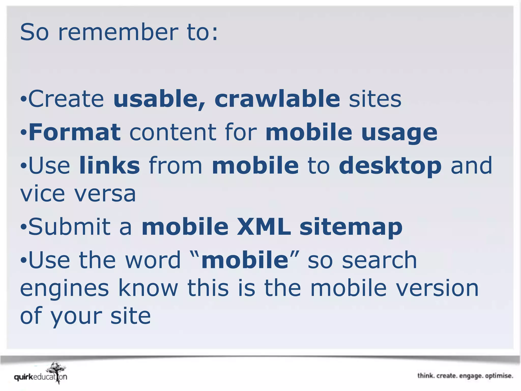 So remember to:
•Create usable, crawlable sites
•Format content for mobile usage
•Use links from mobile to desktop and
vice versa
•Submit a mobile XML sitemap
•Use the word “mobile” so search
engines know this is the mobile version
of your site
 