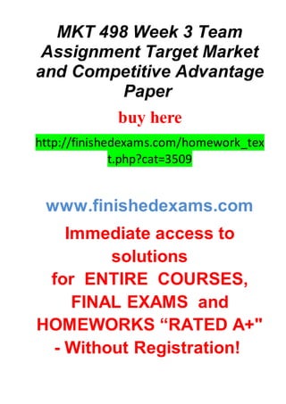 MKT 498 Week 3 Team
Assignment Target Market
and Competitive Advantage
Paper
buy here
http://finishedexams.com/homework_tex
t.php?cat=3509
www.finishedexams.com
Immediate access to
solutions
for ENTIRE COURSES,
FINAL EXAMS and
HOMEWORKS “RATED A+"
- Without Registration!
 